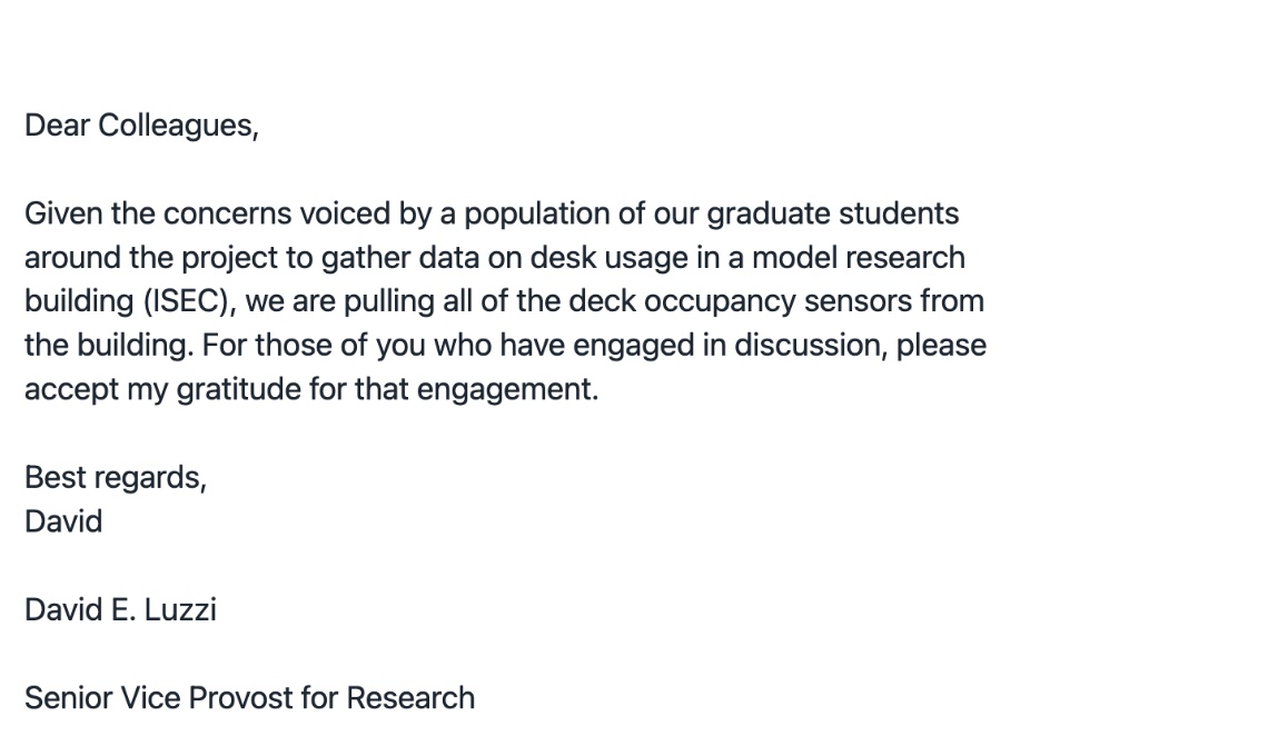 A screenshot of an email that reads, Dear Colleagues, Given the concerns voiced by a population of our graduate students around the project to gather data on desk usage in a model research building (ISEC), we are pulling all of the deck occupancy sensors from the building. For those of you who have engaged in discussion, please accept my gratitude for that engagement. Best regards, David E. Luzzi, Senior Vice Provost for Research